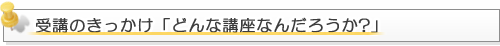 受講のきっかけ「どんな講座なんだろうか?」